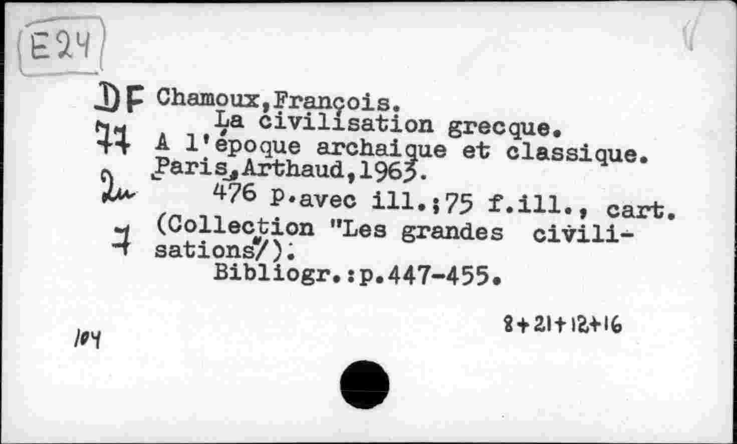 ﻿J) P Chamoux,François.
h« ,-Ça civilisation grecque» +4 А 1»époque archaique et classique, л «Paris, Arthaud, 1965.	4
zn Л76 ?‘avec in«î75 f.ill., cart.
-1 (Collection ’’Les grandes civili-"t sations/);
Bibliogr.:p.447-455.
8 + 2ltia+l(»
/и